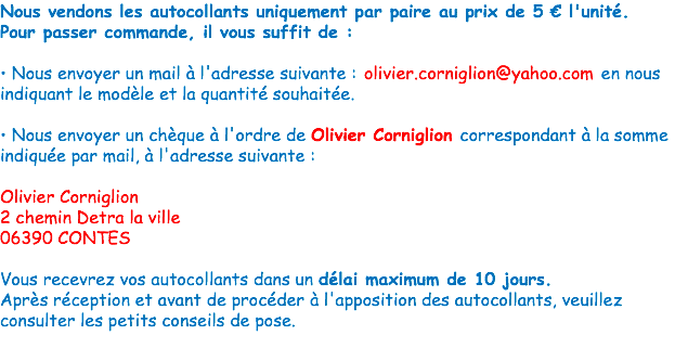 Nous vendons les autocollants uniquement par paire au prix de 5 € l'unité.
Pour passer commande, il vous suffit de : • Nous envoyer un mail à l'adresse suivante : olivier.corniglion@yahoo.com en nous indiquant le modèle et la quantité souhaitée. • Nous envoyer un chèque à l'ordre de Olivier Corniglion correspondant à la somme indiquée par mail, à l'adresse suivante : Olivier Corniglion
2 chemin Detra la ville
06390 CONTES Vous recevrez vos autocollants dans un délai maximum de 10 jours.
Après réception et avant de procéder à l'apposition des autocollants, veuillez consulter les petits conseils de pose. 