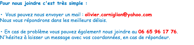 Pour nous joindre c'est très simple : • Vous pouvez nous envoyer un mail : olivier.corniglion@yahoo.com
Nous vous répondrons dans les meilleurs délais. • En cas de problème vous pouvez également nous joindre au 06 65 96 17 76.
N'hésitez à laisser un message avec vos coordonnées, en cas de répondeur.
