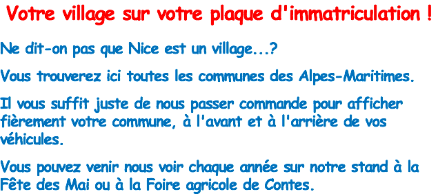 Votre village sur votre plaque d'immatriculation ! Ne dit-on pas que Nice est un village...? Vous trouverez ici toutes les communes des Alpes-Maritimes. Il vous suffit juste de nous passer commande pour afficher fièrement votre commune, à l'avant et à l'arrière de vos véhicules. Vous pouvez venir nous voir chaque année sur notre stand à la Fête des Mai ou à la Foire agricole de Contes.